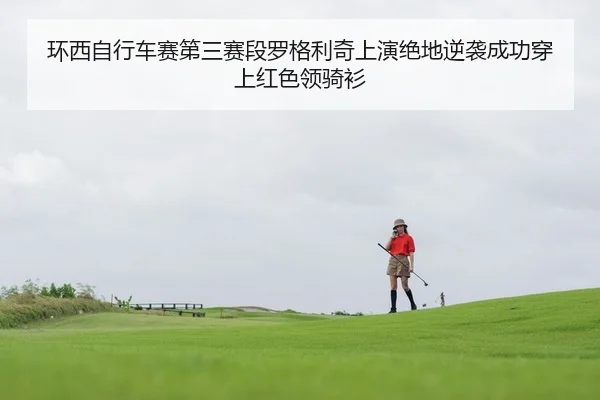 环西自行车赛第三赛段罗格利奇上演绝地逆袭成功穿上红色领骑衫